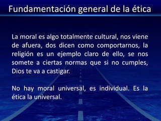 Fundamentación general de la ética
La moral es algo totalmente cultural, nos viene
de afuera, dos dicen como comportarnos, la
religión es un ejemplo claro de ello, se nos
somete a ciertas normas que si no cumples,
Dios te va a castigar.
No hay moral universal, es individual. Es la
ética la universal.
 