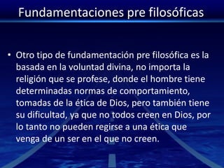 Fundamentaciones pre filosóficas
• Otro tipo de fundamentación pre filosófica es la
basada en la voluntad divina, no importa la
religión que se profese, donde el hombre tiene
determinadas normas de comportamiento,
tomadas de la ética de Dios, pero también tiene
su dificultad, ya que no todos creen en Dios, por
lo tanto no pueden regirse a una ética que
venga de un ser en el que no creen.
 