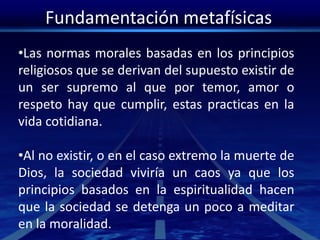 Fundamentación metafísicas
•Las normas morales basadas en los principios
religiosos que se derivan del supuesto existir de
un ser supremo al que por temor, amor o
respeto hay que cumplir, estas practicas en la
vida cotidiana.
•Al no existir, o en el caso extremo la muerte de
Dios, la sociedad viviría un caos ya que los
principios basados en la espiritualidad hacen
que la sociedad se detenga un poco a meditar
en la moralidad.
 