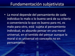 Fundamentación subjetivista
• La moral depende del pensamiento de cada
individuo lo malo o lo bueno será de su criterio
o conveniencia lo que es bueno para mi, es
malo para otro, está sujeta al pensamiento
individual, es absurdo pensar en una moral
universal, en el sentido del pensar aunque la
moral si es universal en concepto no en
pensamiento.
 