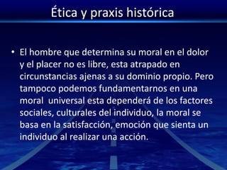 Ética y praxis histórica
• El hombre que determina su moral en el dolor
y el placer no es libre, esta atrapado en
circunstancias ajenas a su dominio propio. Pero
tampoco podemos fundamentarnos en una
moral universal esta dependerá de los factores
sociales, culturales del individuo, la moral se
basa en la satisfacción, emoción que sienta un
individuo al realizar una acción.
 