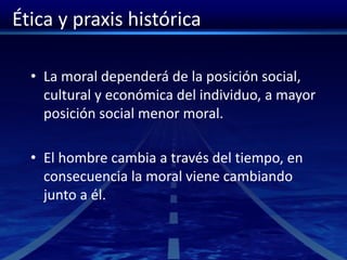 Ética y praxis histórica
• La moral dependerá de la posición social,
cultural y económica del individuo, a mayor
posición social menor moral.
• El hombre cambia a través del tiempo, en
consecuencia la moral viene cambiando
junto a él.
 