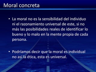 Moral concreta
• La moral no es la sensibilidad del individuo
ni el razonamiento universal de este, si no
más las posibilidades reales de identificar lo
bueno y lo malo en la mente propia de cada
persona.
• Podríamos decir que la moral es individual
no así la ética, esta es universal.
 