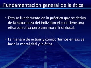 Fundamentación general de la ética
• Esta se fundamenta en la práctica que se deriva
de la naturaleza del individuo el cual tiene una
ética colectiva pero una moral individual.
• La manera de actuar y comportarnos en eso se
basa la moralidad y la ética.
 