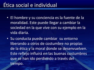 Ética social e individual
• El hombre y su conciencia es la fuente de la
moralidad. Este puede llegar a cambiar la
sociedad en la que vive con su ejemplo en la
vida diaria.
• Su conducta puede cambiar su entorno
liberando a otros de costumbre no propias
de la ética y la moral donde se desenvuelven.
Este reflejo influirá en las buenas costumbres
que se han ido perdiendo a través del
tiempo.
 