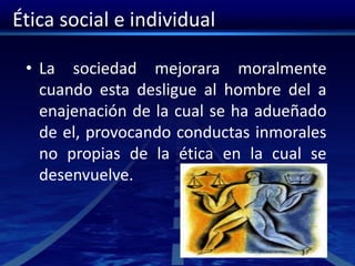 Ética social e individual
• La sociedad mejorara moralmente
cuando esta desligue al hombre del a
enajenación de la cual se ha adueñado
de el, provocando conductas inmorales
no propias de la ética en la cual se
desenvuelve.
 