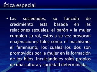 Ética especial
• Las sociedades, su función de
crecimiento esta basada en las
relaciones sexuales, el barón y la mujer
cumplen su rol, estos a su vez provocan
enajenaciones tales como el machismo,
el feminismo, los cuales los dos son
promovidos por la mujer en la formación
de los hijos. Inculcándoles roles propios
de una cultura y sociedad determinada.
 