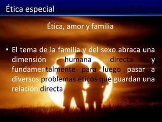 Ética especial
Ética, amor y familia
• El tema de la familia y del sexo abraca una
dimensión humana directa y
fundamentalmente para luego pasar a
diversos problemas éticos que guardan una
relación directa
 