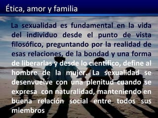 Ética, amor y familia
La sexualidad es fundamental en la vida
del individuo desde el punto de vista
filosófico, preguntando por la realidad de
esas relaciones, de la bondad y una forma
de liberarlas y desde lo científico, define al
hombre de la mujer. La sexualidad se
desenvuelve con una plenitud cuando se
expresa con naturalidad, manteniendo en
buena relación social entre todos sus
miembros
 