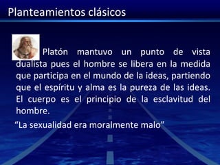 Planteamientos clásicos
Platón mantuvo un punto de vista
dualista pues el hombre se libera en la medida
que participa en el mundo de la ideas, partiendo
que el espíritu y alma es la pureza de las ideas.
El cuerpo es el principio de la esclavitud del
hombre.
“La sexualidad era moralmente malo”
 