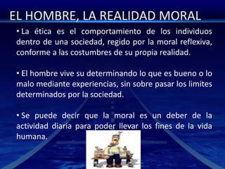 EL HOMBRE, LA REALIDAD MORAL
• La ética es el comportamiento de los individuos
dentro de una sociedad, regido por la moral reflexiva,
conforme a las costumbres de su propia realidad.
• El hombre vive su determinando lo que es bueno o lo
malo mediante experiencias, sin sobre pasar los limites
determinados por la sociedad.
• Se puede decir que la moral es un deber de la
actividad diaria para poder llevar los fines de la vida
humana.
 