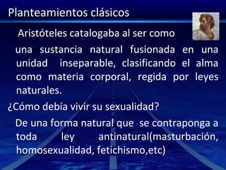 Planteamientos clásicos
Aristóteles catalogaba al ser como
una sustancia natural fusionada en una
unidad inseparable, clasificando el alma
como materia corporal, regida por leyes
naturales.
¿Cómo debía vivir su sexualidad?
De una forma natural que se contraponga a
toda ley antinatural(masturbación,
homosexualidad, fetichismo,etc)
 