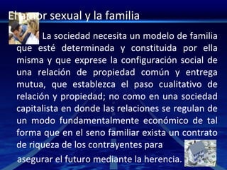 El amor sexual y la familia
La sociedad necesita un modelo de familia
que esté determinada y constituida por ella
misma y que exprese la configuración social de
una relación de propiedad común y entrega
mutua, que establezca el paso cualitativo de
relación y propiedad; no como en una sociedad
capitalista en donde las relaciones se regulan de
un modo fundamentalmente económico de tal
forma que en el seno familiar exista un contrato
de riqueza de los contrayentes para
asegurar el futuro mediante la herencia.
 