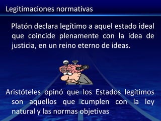 Legitimaciones normativas
Platón declara legítimo a aquel estado ideal
que coincide plenamente con la idea de
justicia, en un reino eterno de ideas.
Aristóteles opinó que los Estados legítimos
son aquellos que cumplen con la ley
natural y las normas objetivas
 