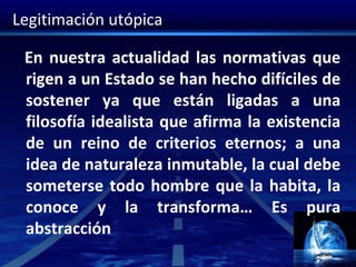 Legitimación utópica
En nuestra actualidad las normativas que
rigen a un Estado se han hecho difíciles de
sostener ya que están ligadas a una
filosofía idealista que afirma la existencia
de un reino de criterios eternos; a una
idea de naturaleza inmutable, la cual debe
someterse todo hombre que la habita, la
conoce y la transforma… Es pura
abstracción
 