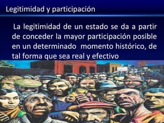 Legitimidad y participación
La legitimidad de un estado se da a partir
de conceder la mayor participación posible
en un determinado momento histórico, de
tal forma que sea real y efectivo
 
