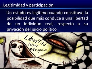 Legitimidad y participación
Un estado es legítimo cuando constituye la
posibilidad que más conduce a una libertad
de un individuo real, respecto a su
privación del juicio político
 