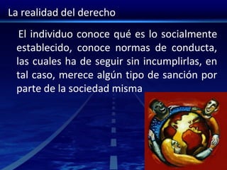 La realidad del derecho
El individuo conoce qué es lo socialmente
establecido, conoce normas de conducta,
las cuales ha de seguir sin incumplirlas, en
tal caso, merece algún tipo de sanción por
parte de la sociedad misma
 