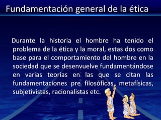 Fundamentación general de la ética
Durante la historia el hombre ha tenido el
problema de la ética y la moral, estas dos como
base para el comportamiento del hombre en la
sociedad que se desenvuelve fundamentándose
en varias teorías en las que se citan las
fundamentaciones pre filosóficas, metafísicas,
subjetivistas, racionalistas etc.
 