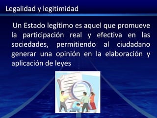 Legalidad y legitimidad
Un Estado legítimo es aquel que promueve
la participación real y efectiva en las
sociedades, permitiendo al ciudadano
generar una opinión en la elaboración y
aplicación de leyes
 