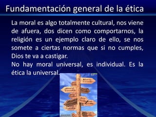 Fundamentación general de la ética
La moral es algo totalmente cultural, nos viene
de afuera, dos dicen como comportarnos, la
religión es un ejemplo claro de ello, se nos
somete a ciertas normas que si no cumples,
Dios te va a castigar.
No hay moral universal, es individual. Es la
ética la universal.
 