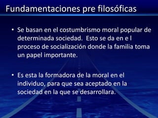 Fundamentaciones pre filosóficas
• Se basan en el costumbrismo moral popular de
determinada sociedad. Esto se da en e l
proceso de socialización donde la familia toma
un papel importante.
• Es esta la formadora de la moral en el
individuo, para que sea aceptado en la
sociedad en la que se desarrollara.
 