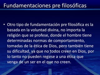 Fundamentaciones pre filosóficas
• Otro tipo de fundamentación pre filosófica es la
basada en la voluntad divina, no importa la
religión que se profese, donde el hombre tiene
determinadas normas de comportamiento,
tomadas de la ética de Dios, pero también tiene
su dificultad, ya que no todos creen en Dios, por
lo tanto no pueden regirse a una ética que
venga de un ser en el que no creen.
 