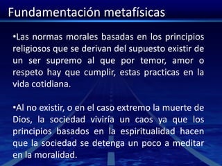 Fundamentación metafísicas
•Las normas morales basadas en los principios
religiosos que se derivan del supuesto existir de
un ser supremo al que por temor, amor o
respeto hay que cumplir, estas practicas en la
vida cotidiana.
•Al no existir, o en el caso extremo la muerte de
Dios, la sociedad viviría un caos ya que los
principios basados en la espiritualidad hacen
que la sociedad se detenga un poco a meditar
en la moralidad.
 
