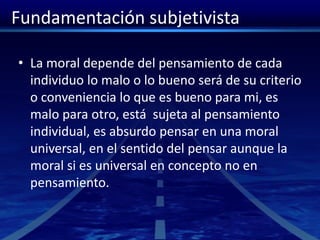 Fundamentación subjetivista
• La moral depende del pensamiento de cada
individuo lo malo o lo bueno será de su criterio
o conveniencia lo que es bueno para mi, es
malo para otro, está sujeta al pensamiento
individual, es absurdo pensar en una moral
universal, en el sentido del pensar aunque la
moral si es universal en concepto no en
pensamiento.
 