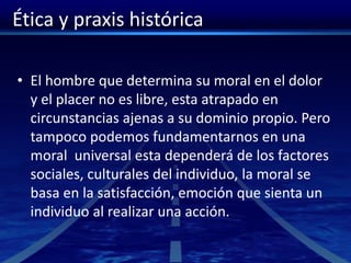Ética y praxis histórica
• El hombre que determina su moral en el dolor
y el placer no es libre, esta atrapado en
circunstancias ajenas a su dominio propio. Pero
tampoco podemos fundamentarnos en una
moral universal esta dependerá de los factores
sociales, culturales del individuo, la moral se
basa en la satisfacción, emoción que sienta un
individuo al realizar una acción.
 