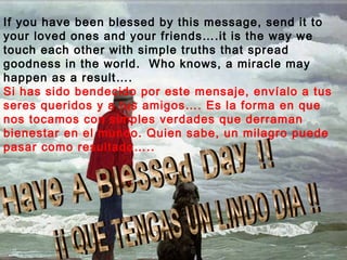 If you have been blessed by this message, send it to
your loved ones and your friends….it is the way we
touch each other with simple truths that spread
goodness in the world. Who knows, a miracle may
happen as a result….
Si has sido bendecido por este mensaje, envíalo a tus
seres queridos y a tus amigos…. Es la forma en que
nos tocamos con simples verdades que derraman
bienestar en el mundo. Quien sabe, un milagro puede
pasar como resultado…..
 