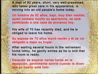 A man of 92 years, short, very well-presented,
who takes great care in his appearance, is
moving into an old people’s home today.
Un hombre de 92 años, bajo, muy bien vestido,
quien cuidaba mucho su apariencia, se está
cambiando a una casa de ancianos hoy.

His wife of 70 has recently died, and he is
obliged to leave his home.
Su esposa de 70 años murió recién y él se vio
obligado a dejar su hogar.
After waiting several hours in the retirement
home lobby, he gently smiles as he is told that
his room is ready.
Después de esperar varias horas en la
recepción, gentilmente sonríe cuando le dicen
que su cuarto está listo.
 