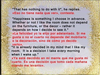 "That has nothing to do with it", he replies.
«Eso no tiene nada que ver», contesta.
 "Happiness is something I choose in advance.
 Whether or not I like the room does not depend
 on the furniture, or the decor – rather it
 depends on how I decide to see it."
 «La felicidad yo la elijo por adelantado. Si me
 gusta o no el cuarto no depende del mobiliario
 o la decoración, sino de cómo yo decido
 verlo».
"It is already decided in my mind that I like my
room. It is a decision I take every morning
when I wake up."
«Ya está decidido en mi mente que me gusta mi
cuarto. Es una decisión que tomo cada mañana
cuando me levanto».
 