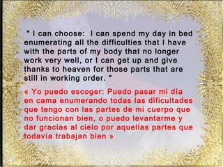" I can choose: I can spend my day in bed
enumerating all the difficulties that I have
with the parts of my body that no longer
work very well, or I can get up and give
thanks to heaven for those parts that are
still in working order. "
« Yo puedo escoger: Puedo pasar mi día
en cama enumerando todas las dificultades
que tengo con las partes de mi cuerpo que
no funcionan bien, o puedo levantarme y
dar gracias al cielo por aquellas partes que
todavía trabajan bien »
 
