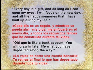 "Every day is a gift, and as long as I can
open my eyes, I will focus on the new day,
and all the happy memories that I have
built up during my life."
«Cada día es un regalo, y mientras yo
pueda abrir mis ojos, me enfocaré en el
nuevo día, y todos los recuerdos felices
que he construido durante mi vida».
"Old age is like a bank account: You
withdraw in later life what you have
deposited along the way."
«La vejez es como una cuenta bancaria:
Tú retiras al final lo que has depositado
durante toda tu vida».
 
