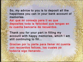 So, my advice to you is to deposit all the
happiness you can in your bank account of
memories.
Así que mi consejo para ti es que
deposites toda la felicidad que tengas en
tu cuenta bancaria de recuerdos.

Thank you for your part in filling my
account with happy memories, which I am
still continuing to fill…
Gracias por tu parte para llenar mi cuenta
con recuerdos felices, los cuales yo
todavía sigo llenando…
 