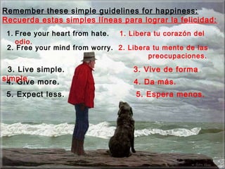 Remember these simple guidelines for happiness:
Recuerda estas simples líneas para lograr la felicidad:
 1. Free your heart from hate. 1. Libera tu corazón del
    odio.
 2. Free your mind from worry. 2. Libera tu mente de las
                                        preocupaciones.
 3. Live simple.                   3. Vive de forma
simple. more.
 4. Give                           4. Da más.
 5. Expect less.                    5. Espera menos.
 