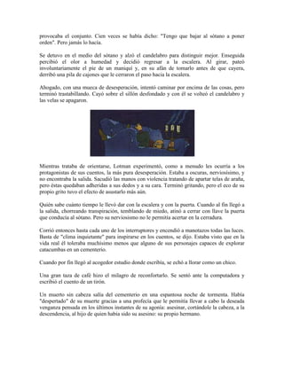 provocaba el conjunto. Cien veces se había dicho: "Tengo que bajar al sótano a poner
orden". Pero jamás lo hacía.

Se detuvo en el medio del sótano y alzó el candelabro para distinguir mejor. Enseguida
percibió el olor a humedad y decidió regresar a la escalera. Al girar, pateó
involuntariamente el pie de un maniquí y, en su afán de tomarlo antes de que cayera,
derribó una pila de cajones que le cerraron el paso hacia la escalera.

Ahogado, con una mueca de desesperación, intentó caminar por encima de las cosas, pero
terminó trastabillando. Cayó sobre el sillón desfondado y con él se volteó el candelabro y
las velas se apagaron.




Mientras trataba de orientarse, Lotman experimentó, como a menudo les ocurría a los
protagonistas de sus cuentos, la más pura desesperación. Estaba a oscuras, nerviosísimo, y
no encontraba la salida. Sacudió las manos con violencia tratando de apartar telas de araña,
pero éstas quedaban adheridas a sus dedos y a su cara. Terminó gritando, pero el eco de su
propio grito tuvo el efecto de asustarlo más aún.

Quién sabe cuánto tiempo le llevó dar con la escalera y con la puerta. Cuando al fin llegó a
la salida, chorreando transpiración, temblando de miedo, atinó a cerrar con llave la puerta
que conducía al sótano. Pero su nerviosismo no le permitía acertar en la cerradura.

Corrió entonces hasta cada uno de los interruptores y encendió a manotazos todas las luces.
Basta de "clima inquietante" para inspirarse en los cuentos, se dijo. Estaba visto que en la
vida real él toleraba muchísimo menos que alguno de sus personajes capaces de explorar
catacumbas en un cementerio.

Cuando por fin llegó al acogedor estudio donde escribía, se echó a llorar como un chico.

Una gran taza de café hizo el milagro de reconfortarlo. Se sentó ante la computadora y
escribió el cuento de un tirón.

Un muerto sin cabeza salía del cementerio en una espantosa noche de tormenta. Había
"despertado" de su muerte gracias a una profecía que le permitía llevar a cabo la deseada
venganza pensada en los últimos instantes de su agonía: asesinar, cortándole la cabeza, a la
descendencia, al hijo de quien había sido su asesino: su propio hermano.
 
