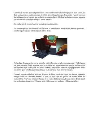 Cuando el escritor puso el punto final a su cuento sintió el alivio típico de esos casos. Se
dejó resbalar unos centímetros en el sillón, apoyó la cabeza en el respaldo y cerró los ojos.
Ya había escrito el cuento que se había propuesto hacer. Dedicaría el día siguiente a pasear
y a encontrarse con algún amigo a tomar un café.

Sin embargo, de pronto tuvo un extraño presentimiento...

Era una estupidez, una fantasía casi infantil, la tontería más absurda que pudiera pensarse...
Estaba seguro de que había alguien detrás de él.




Cobardía o deseperación, no se animaba a abrir los ojos y volverse para mirar. Todavía con
los ojos cerrados, llegó a pensar que en realidad no necesitaba darse vuelta: delante tenía
una ventana cuyo vidrio, con esa noche cerrada, funcionaba como un espejo perfecto. Pensó
con terror que, si había alguien detrás de él, lo vería no bien abriera los ojos.

Demoró una eternidad en abrirlos. Cuando lo hizo, en cierta forma vio lo que esperaba,
aunque hubo un instante durante el cual se dijo que no podía ser cierto. Pero era
indiscutible: "eso" que estaba reflejado en el vidrio de la ventana, lo que estaba detrás de él,
era un hombre sin cabeza. Y lo que tenía en la mano era un largo y filoso cuchillo...
 