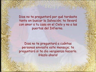 Dios no te preguntará por qué tardaste tanto en buscar la Salvación; te llevará con amor a tu casa en el Cielo y no a las puertas del Infierno.  Dios no te preguntará a cuántas personas enviaste este mensaje; te preguntará si te dio vergüenza hacerlo. ¡Hazlo ahora! 