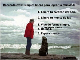 1. Libera tu corazón del odio. 2. Libera tu mente de las  preocupaciones. Recuerda estas simples líneas para lograr la felicidad: 3. Vive de forma simple. 4. Da más. 5. Espera menos.  