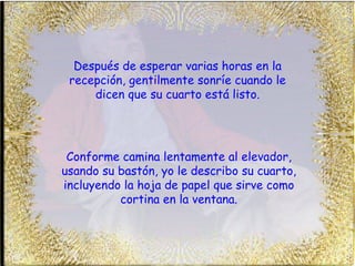 Después de esperar varias horas en la recepción, gentilmente sonríe cuando le dicen que su cuarto está listo. Conforme camina lentamente al elevador, usando su bastón, yo le describo su cuarto, incluyendo la hoja de papel que sirve como cortina en la ventana. 