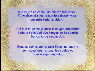 «La vejez es como una cuenta bancaria: Tú retiras al final lo que has depositado durante toda tu vida». Así que mi consejo para ti es que deposites toda la felicidad que tengas en tu cuenta bancaria de recuerdos. Gracias por tu parte para llenar mi cuenta con recuerdos felices, los cuales yo todavía sigo llenando… 