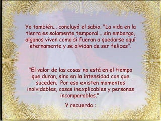 Yo también... concluyó el sabio. "La vida en la tierra es solamente temporal... sin embargo, algunos viven como si fueran a quedarse aquí eternamente y se olvidan de ser felices". "El valor de las cosas no está en el tiempo que duran, sino en la intensidad con que suceden.  Por eso existen momentos inolvidables, cosas inexplicables y personas incomparables."  Y recuerda : 