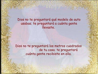 Dios no te preguntará qué modelo de auto usabas; te preguntará a cuánta gente llevaste.  Dios no te preguntará los metros cuadrados  de tu casa; te preguntará cuánta gente recibiste en ella.   