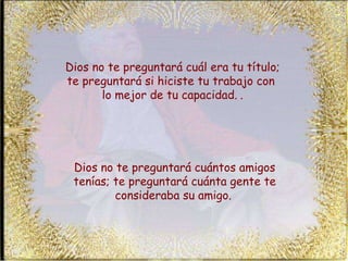 Dios no te preguntará cuál era tu título; te preguntará si hiciste tu trabajo con  lo mejor de tu capacidad.   . Dios no te preguntará cuántos amigos tenías; te preguntará cuánta gente te consideraba su amigo.   