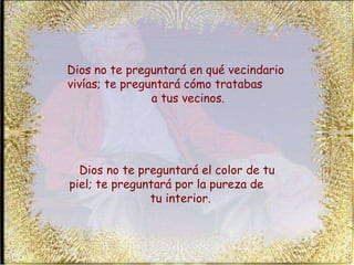 Dios no te preguntará en qué vecindario vivías; te preguntará cómo tratabas  a tus vecinos.  Dios no te preguntará el color de tu piel; te preguntará por la pureza de  tu interior.  