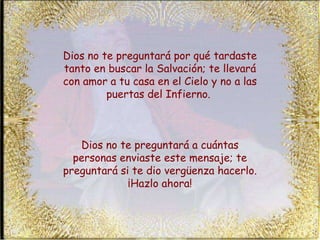 Dios no te preguntará por qué tardaste tanto en buscar la Salvación; te llevará con amor a tu casa en el Cielo y no a las puertas del Infierno.  Dios no te preguntará a cuántas personas enviaste este mensaje; te preguntará si te dio vergüenza hacerlo. ¡Hazlo ahora! 