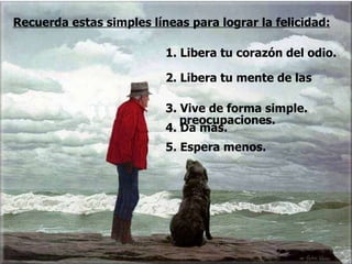1. Libera tu corazón del odio. 2. Libera tu mente de las  preocupaciones. Recuerda estas simples líneas para lograr la felicidad: 3. Vive de forma simple. 4. Da más. 5. Espera menos.  