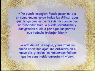 « Yo puedo escoger: Puedo pasar mi día  en cama enumerando todas las dificultades que tengo con las partes de mi cuerpo que no funcionan bien, o puedo levantarme y dar gracias al cielo por aquellas partes  que todavía trabajan bien » «Cada día es un regalo, y mientras yo pueda abrir mis ojos, me enfocaré en el nuevo día, y todos los recuerdos felices que he construido durante mi vida». 